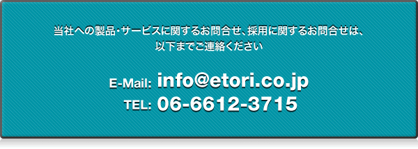 当社への製品・サービスに関するお問合せ、採用に関するお問合せは、 以下までご連絡ください E-Mail: info@etori.co.jp TEL:06-6612-3715